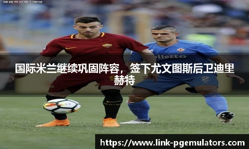 国际米兰继续巩固阵容，签下尤文图斯后卫迪里赫特