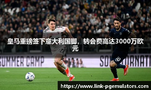 皇马重磅签下意大利国脚，转会费高达3000万欧元